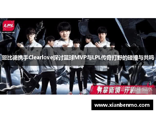 恩比德携手Clearlove探讨篮球MVP与LPL传奇打野的碰撞与共鸣